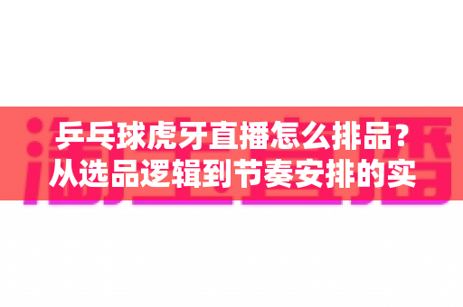 乒乓球虎牙直播怎么排品？从选品逻辑到节奏安排的实战全攻略