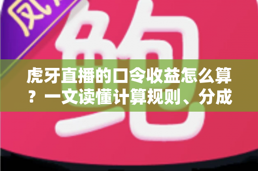 虎牙直播的口令收益怎么算？一文读懂计算规则、分成比例与提升技巧