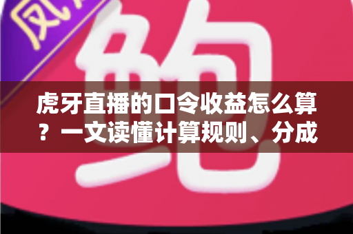 虎牙直播的口令收益怎么算？一文读懂计算规则、分成比例与提升技巧