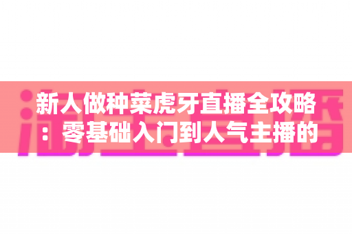 新人做种菜虎牙直播全攻略：零基础入门到人气主播的实战指南