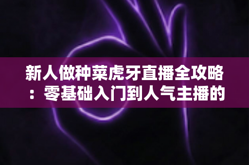 新人做种菜虎牙直播全攻略：零基础入门到人气主播的实战指南
