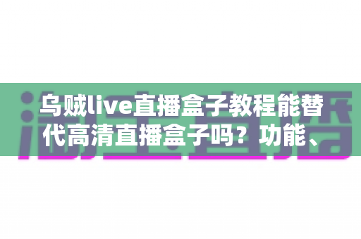 乌贼live直播盒子教程能替代高清直播盒子吗？功能、画质与场景选择全解析