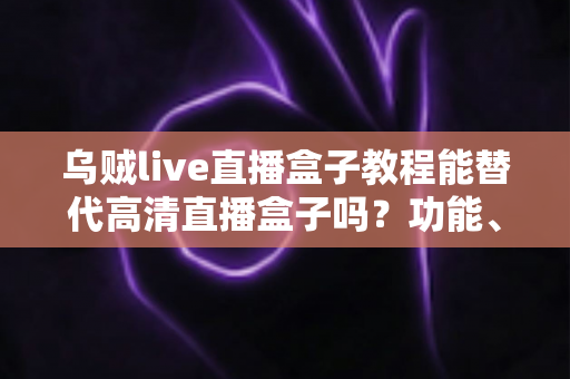 乌贼live直播盒子教程能替代高清直播盒子吗？功能、画质与场景选择全解析