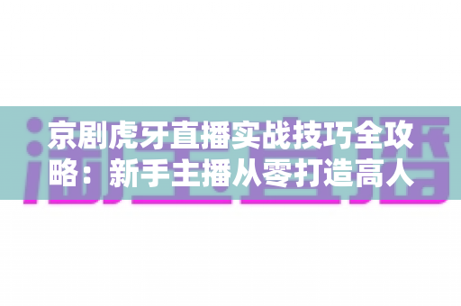 京剧虎牙直播实战技巧全攻略：新手主播从零打造高人气戏曲直播间的实用指南