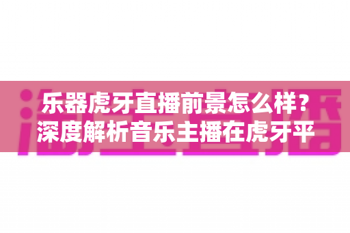 乐器虎牙直播前景怎么样？深度解析音乐主播在虎牙平台的发展机遇与变现前景