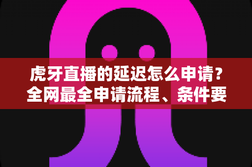 虎牙直播的延迟怎么申请?全网最全申请流程、条件要求与延迟设置技巧详解 虎牙直播的延迟怎么申请?全网最全申请流程、条件要求与延迟设置技巧详解