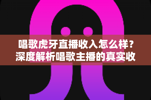 唱歌虎牙直播收入怎么样?深度解析唱歌主播的真实收益与赚钱途径 唱歌虎牙直播收入怎么样?深度解析唱歌主播的真实收益与赚钱途径