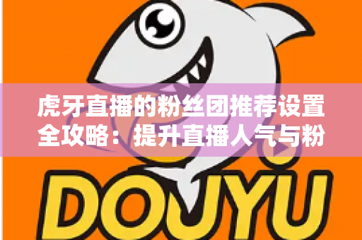 虎牙直播的粉丝团推荐设置全攻略:提升直播人气与粉丝黏性的实用指南 虎牙直播的粉丝团推荐设置全攻略:提升直播人气与粉丝黏性的实用指南