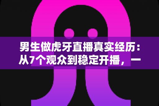 男生做虎牙直播真实经历：从7个观众到稳定开播，一个普通男生的两年直播成长全记录