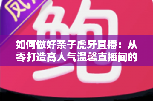 如何做好亲子虎牙直播：从零打造高人气温馨直播间的全攻略