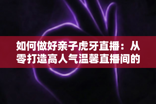 如何做好亲子虎牙直播：从零打造高人气温馨直播间的全攻略