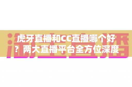 虎牙直播和CC直播哪个好?两大直播平台全方位深度对比与选型指南 虎牙直播和CC直播哪个好?两大直播平台全方位深度对比与选型指南