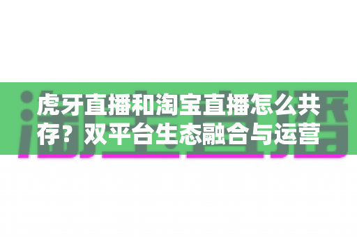 虎牙直播和淘宝直播怎么共存?双平台生态融合与运营共赢策略全解析 虎牙直播和淘宝直播怎么共存?双平台生态融合与运营共赢策略全解析