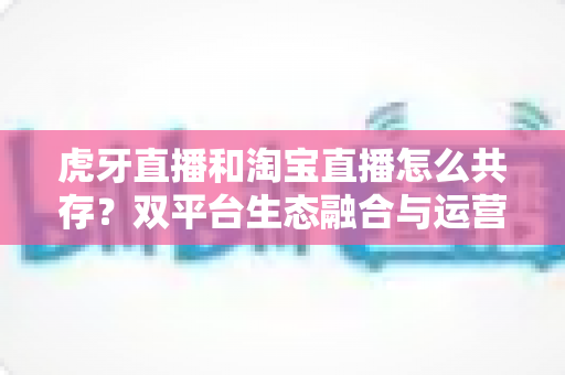虎牙直播和淘宝直播怎么共存?双平台生态融合与运营共赢策略全解析 虎牙直播和淘宝直播怎么共存?双平台生态融合与运营共赢策略全解析
