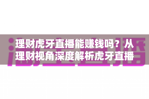 理财虎牙直播能赚钱吗？从理财视角深度解析虎牙直播的真实收益与避坑指南
