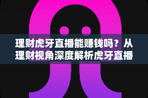 理财虎牙直播能赚钱吗？从理财视角深度解析虎牙直播的真实收益与避坑指南