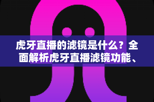 虎牙直播的滤镜是什么？全面解析虎牙直播滤镜功能、设置方法与实用技巧