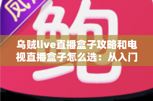 乌贼live直播盒子攻略和电视直播盒子怎么选：从入门到精通的一站式选购与使用指南