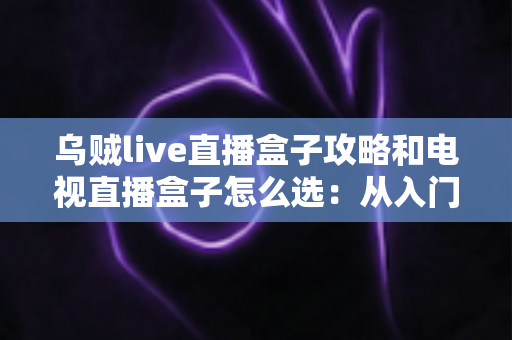 乌贼live直播盒子攻略和电视直播盒子怎么选：从入门到精通的一站式选购与使用指南