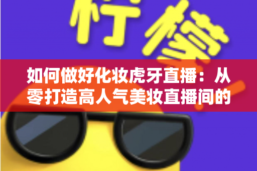 如何做好化妆虎牙直播:从零打造高人气美妆直播间的实战指南 如何做好化妆虎牙直播:从零打造高人气美妆直播间的实战指南