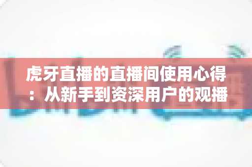 虎牙直播的直播间使用心得：从新手到资深用户的观播与开播全面指南