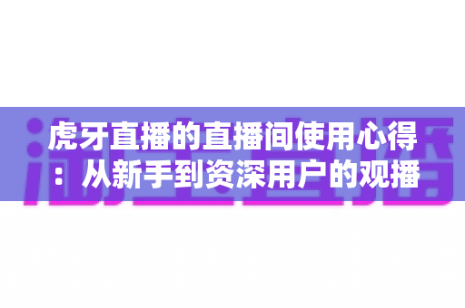 虎牙直播的直播间使用心得：从新手到资深用户的观播与开播全面指南