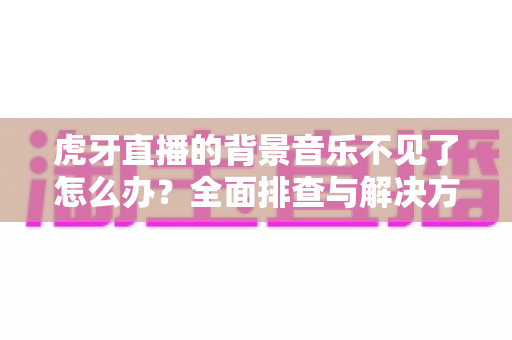 虎牙直播的背景音乐不见了怎么办?全面排查与解决方案指南 虎牙直播的背景音乐不见了怎么办?全面排查与解决方案指南