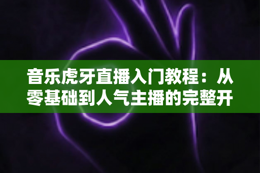 音乐虎牙直播入门教程:从零基础到人气主播的完整开播指南 音乐虎牙直播入门教程:从零基础到人气主播的完整开播指南
