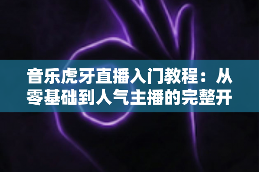 音乐虎牙直播入门教程:从零基础到人气主播的完整开播指南 音乐虎牙直播入门教程:从零基础到人气主播的完整开播指南