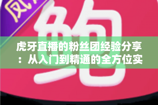 虎牙直播的粉丝团经验分享：从入门到精通的全方位实战指南