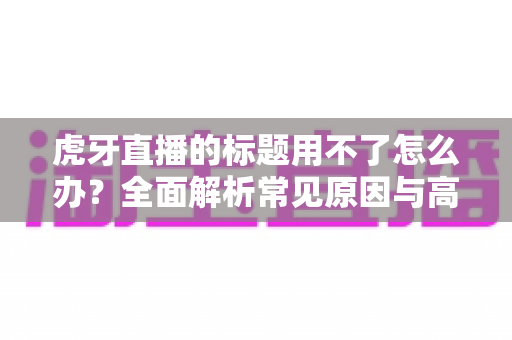 虎牙直播的标题用不了怎么办？全面解析常见原因与高效解决方案