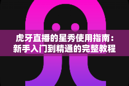 虎牙直播的星秀使用指南:新手入门到精通的完整教程与实用技巧解析 虎牙直播的星秀使用指南:新手入门到精通的完整教程与实用技巧解析