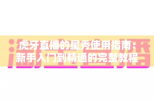 虎牙直播的星秀使用指南:新手入门到精通的完整教程与实用技巧解析 虎牙直播的星秀使用指南:新手入门到精通的完整教程与实用技巧解析