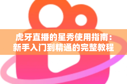 虎牙直播的星秀使用指南:新手入门到精通的完整教程与实用技巧解析 虎牙直播的星秀使用指南:新手入门到精通的完整教程与实用技巧解析