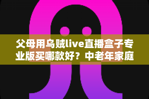 父母用乌贼live直播盒子专业版买哪款好?中老年家庭选购全攻略与避坑指南 父母用乌贼live直播盒子专业版买哪款好?中老年家庭选购全攻略与避坑指南
