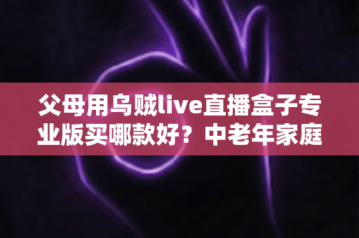 父母用乌贼live直播盒子专业版买哪款好?中老年家庭选购全攻略与避坑指南 父母用乌贼live直播盒子专业版买哪款好?中老年家庭选购全攻略与避坑指南