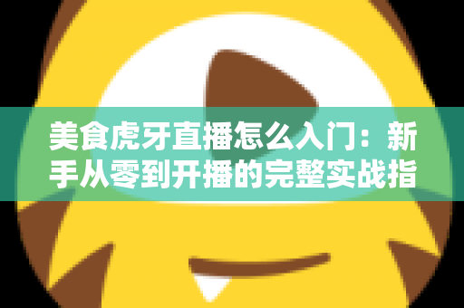 美食虎牙直播怎么入门:新手从零到开播的完整实战指南 美食虎牙直播怎么入门:新手从零到开播的完整实战指南