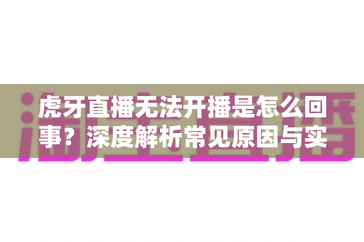 虎牙直播无法开播是怎么回事？深度解析常见原因与实用解决方案全攻略