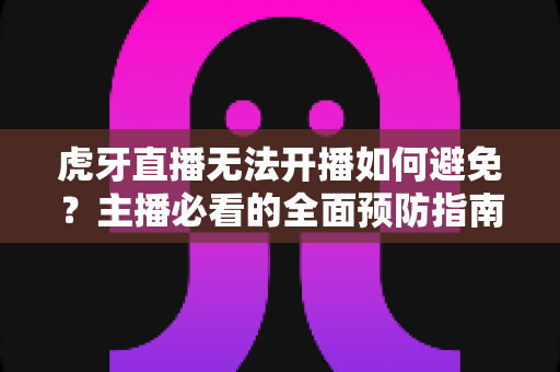虎牙直播无法开播如何避免?主播必看的全面预防指南与实用解决方案 虎牙直播无法开播如何避免?主播必看的全面预防指南与实用解决方案
