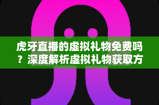 虎牙直播的虚拟礼物免费吗？深度解析虚拟礼物获取方式、收费标准与省钱技巧全指南