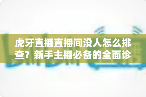 虎牙直播直播间没人怎么排查？新手主播必备的全面诊断与人气提升实战指南