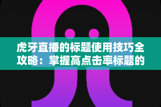 虎牙直播的标题使用技巧全攻略：掌握高点击率标题的写法，让直播间人气快速提升