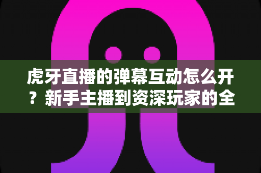 虎牙直播的弹幕互动怎么开?新手主播到资深玩家的全流程开启指南与技巧解析 虎牙直播的弹幕互动怎么开?新手主播到资深玩家的全流程开启指南与技巧解析