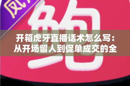 开箱虎牙直播话术怎么写：从开场留人到促单成交的全流程话术攻略