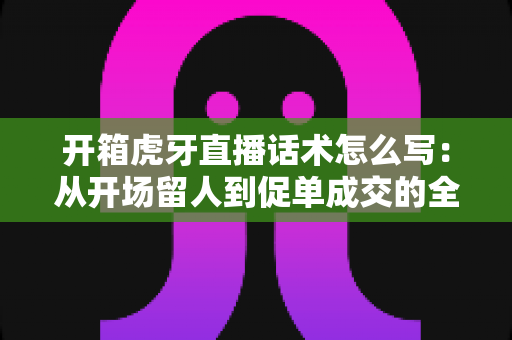 开箱虎牙直播话术怎么写：从开场留人到促单成交的全流程话术攻略