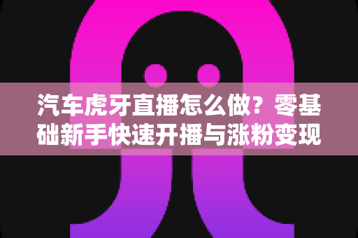 汽车虎牙直播怎么做?零基础新手快速开播与涨粉变现全攻略 汽车虎牙直播怎么做?零基础新手快速开播与涨粉变现全攻略