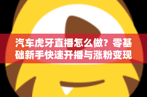 汽车虎牙直播怎么做?零基础新手快速开播与涨粉变现全攻略 汽车虎牙直播怎么做?零基础新手快速开播与涨粉变现全攻略