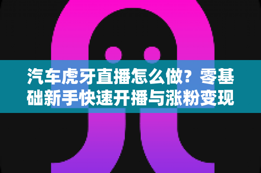 汽车虎牙直播怎么做?零基础新手快速开播与涨粉变现全攻略 汽车虎牙直播怎么做?零基础新手快速开播与涨粉变现全攻略