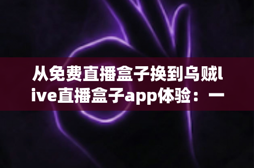 从免费直播盒子换到乌贼live直播盒子app体验:一次让观赛习惯彻底升级的真实测评 从免费直播盒子换到乌贼live直播盒子app体验:一次让观赛习惯彻底升级的真实测评