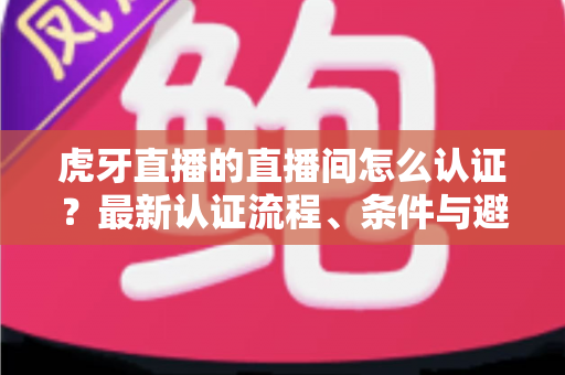 虎牙直播的直播间怎么认证？最新认证流程、条件与避坑指南一网打尽